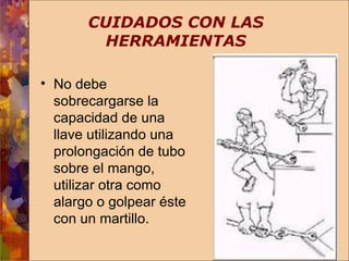 CUIDADOS CON LAS 
HERRAMIENTAS 
• No debe 
sobrecargarse la 
capacidad de una 
llave utilizando una 
prolongación de tubo 
sobre el mango, 
utilizar otra como 
alargo o golpear éste 
con un martillo. 
 