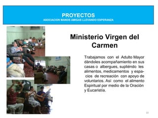 PROYECTOS
                    ASOCIACION MANOS AMIGAS LLEVANDO ESPERANZA




                                    Ministerio Virgen del
                                          Carmen
                                            Trabajamos con el Adulto Mayor
                                            dàndoles acompañamiento en sus
                                            casas o albergues, supliéndo les
                                            alimentos, medicamentos y espa-
                                             cios de recreación con apoyo de
                                            voluntarios. Así como el alimento
                                            Espiritual por medio de la Oración
                                            y Eucaristía.




20 de sep de 2012                                                                10
 
