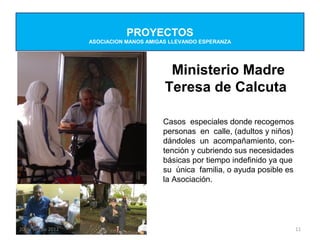 PROYECTOS
                    ASOCIACION MANOS AMIGAS LLEVANDO ESPERANZA




                                           Ministerio Madre
                                          Teresa de Calcuta

                                         Casos especiales donde recogemos
                                         personas en calle, (adultos y niños)
                                         dándoles un acompañamiento, con-
                                         tención y cubriendo sus necesidades
                                         básicas por tiempo indefinido ya que
                                         su única familia, o ayuda posible es
                                         la Asociación.




20 de sep de 2012                                                               11
 