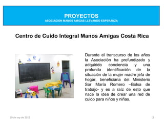 PROYECTOS
                    ASOCIACION MANOS AMIGAS LLEVANDO ESPERANZA




    Centro de Cuido Integral Manos Amigas Costa Rica


                                           Durante el transcurso de los años
                                           la Asociación ha profundizado y
                                           adquirido    conciencia   y     una
                                           profunda identificación de la
                                           situación de la mujer madre jefa de
                                           hogar, beneficiaria del Ministerio
                                           Sor María Romero –Bolsa de
                                           trabajo- y es a raíz de esto que
                                           nace la idea de crear una red de
                                           cuido para niños y niñas.



20 de sep de 2012                                                                13
 