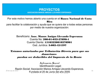 PROYECTOS
                   ASOCIACION MANOS AMIGAS LLEVANDO ESPERANZA


 Por este motivo hemos abierto una cuenta en el Banco Nacional de Costa
                                      Rica
para facilitar la colaboración y ayuda que se quiera dar a todas estas personas
                        por medio de nuestra organización:


         Beneficiario: Asoc. Manos Amigas Llevando Esperanza
                      Cuenta No: 200-01-032-27090-1
                  Cuenta Cliente: 15103220010270901
                        Ced. Jurídica: 3-002-424597

   *Estamos autorizados por Tributación Directa para que sus
                         donaciones
        puedan ser deducibles del Impuesto de la Renta

                                  Información General
                                  Identificación Legal:
             Razón Social: Asociación Manos Amigas Llevando Esperanza.
20 de sep de 2012                                                            16
                        Fundada el 25 de Junio del año 2005
 