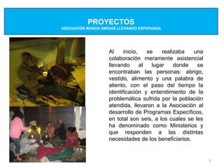 PROYECTOS
                    ASOCIACION MANOS AMIGAS LLEVANDO ESPERANZA




                                        Al     inicio,    se    realizaba  una
                                        colaboración meramente asistencial
                                        llevando       al   lugar    donde  se
                                        encontraban las personas: abrigo,
                                        vestido, alimento y una palabra de
                                        aliento, con el paso del tiempo la
                                        identificación y entendimiento de la
                                        problemática sufrida por la población
                                        atendida, llevaron a la Asociación al
                                        desarrollo de Programas Específicos,
                                        en total son seis, a los cuales se les
                                        ha denominado como Ministerios y
                                        que responden a las distintas
                                        necesidades de los beneficiarios.


20 de sep de 2012                                                                3
 