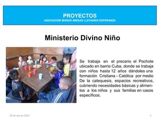 PROYECTOS
                    ASOCIACION MANOS AMIGAS LLEVANDO ESPERANZA




                    Ministerio Divino Niño


                                        Se trabaja en el precario el Pochote
                                        ubicado en barrio Cuba, donde se trabaja
                                        con niños hasta 12 años dándoles una
                                        formación Cristiana - Católica por medio
                                        De la catequesis, espacios recreativos,
                                        cubriendo necesidades básicas y alimen-
                                        tos a los niños y sus familias en casos
                                        específicos.



20 de sep de 2012                                                             5
 