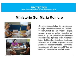 PROYECTOS
                       ASOCIACION MANOS AMIGAS LLEVANDO ESPERANZA




                    Ministerio Sor María Romero

                                           Consiste en una bolsa de trabajo para
                                           la Mujer, donde les damos las facilidad
                                           y oportunidad de un trabajo digno,
                                           seguro, y con garantías sociales, así
                                           como apoyo formativo.Se pretende que
                                           descubran su dignidad como mujeres e
                                           hijas de Dios. Igualmente se les brinda
                                           asesoría en trámites migratorios a las
                                           personas indocumentadas. Se trabaja
                                           con mujeres referidas en un 80%de las
                                           obras sociales de Sor María Romero.


20 de sep de 2012                                                                    8
 