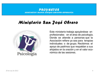 PROYECTOS
                      ASOCIACION MANOS AMIGAS LLEVANDO ESPERANZA




                    Ministerio San José Obrero

                                           Este ministerio trabaja apoyándose en
                                           profesionales en el área de psicología.
                                           Donde se atiende a personas que la
                                           Asociación refiere ya sea para terapias
                                           individuales o de grupo. Recibimos el
                                           apoyo de padrinos que respaldan a sus
                                           ahijados en la oración y en el valor eco-
                                           nómico de las sesiones.




20 de sep de 2012                                                                  9
 