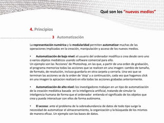 Qué son los “nuevos medios”4. PrincipiosTambién llamado estructura fractal de los nuevos medios. El objeto  puede, agrupándose o combinándose de diferentes formas , crear nuevos medios a mayor escala sin perder su identidad  original ni su estructura inicial. Los objetos de los nuevos medios pueden subdividirse en diferentes capas hasta su mínima expresión, las cuales son independientes unas de otras aunque  logran conformar un “todo” si se las agrupa.Un ejemplo de esta característica son las imágenes creadas con el programa Mosaic.  A partir de muchas imágenes pequeñas, este software crea una nueva mucho más grande  y  de diferente contenido, pero sin que la información de las  imágenes pequeñas que la forman desaparezca.………………………………….………... 2Modularidad