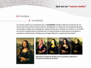 Qué son los “nuevos medios”4. PrincipiosLa representación numérica y la modularidad permiten automatizarmuchas de las operaciones implicadas en la creación, manipulación y acceso de los nuevos medios. Automatizaciónde bajo nivel: el usuario del ordenador modifica o crea desde cero uno o varios objetos mediáticos usando software comercial para ello. Un ejemplo son las ‘Acciones’ de Photoshop, en las que, a partir de una orden de grabación, el programa memoriza todas las acciones que se realicen en una imagen: cambio de tamaño, de formato, de resolución, incluso guardarla en otra carpeta y cerrarla. Una vez que se terminan las acciones se da la orden de ‘stop’ y a continuación, cada vez que hagamos click en una imagen la apicacion realizará en ella todas las acciones grabadas anteriormente.Automatizaciónde alto nivel: los investigadores trabajan en un tipo de automatización de la creación mediática basada  en la inteligencia artificial, tratando de simular la inteligencia humana de forma que el ordenador  entienda el significado de los objetos que crea y pueda interactuar con ellos de forma autónoma. 