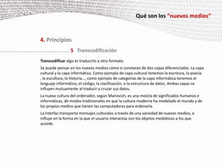 Qué son los “nuevos medios”4. PrincipiosCasos  particulares del principio de variabilidad:Los medios se pueden guardar en una base de datos. A partir del original, se pueden generar  variables del mismo a petición del usuario. Ejemplo: una reproducción de una fotografía al 500% de su tamaño original para imprimir un poster.Se hace posible separar el nivel de los contenidos. A partir de los mismos datos se pueden generar distintas interfaces según los intereses del usuario. Ejemplo: se puede crear una interface para que accedan a los datos personas que han perdido la vista.La información sobre el usuario  puede ser empleada por el software para crear una interface adaptada a los intereses del mismo. Ejemplo: al realizar una búsqueda en Google, el software  del buscador adapta los contenidos publicitarios de la página relacionándolos con nuestra búsqueda.Interactividad de tipo arbóreo. Atendiendo a  una estructura de menús en forma de árbol, el software procederá ofreciéndonos opciones para elegir y avanzaremos por una determinada rama del mismo. Cada rama es una ruta diferente, por tanto es una diferente versión. Ejemplo: Las opciones de elección de programación de Canal Satélite obedece a este tipo de interactividad arbórea.………………………………….………... 4Variabilidad