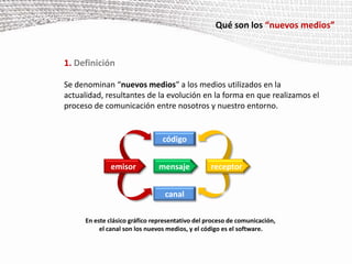 Qué son los “nuevos medios”1. DefiniciónSe denominan “nuevos medios” a los medios utilizados en la actualidad, resultantes de la evolución en la forma en que realizamos el proceso de comunicación entre nosotros y nuestro entorno.             En este clásico gráfico representativo del proceso de comunicación,                        el canal son los nuevos medios, y el código es el software.códigomensajeemisorreceptorcanal