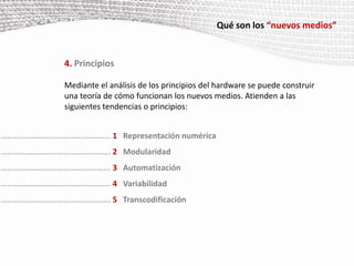 Qué son los “nuevos medios”4. PrincipiosMediante el análisis de los principios del hardware se puede construir una teoría de cómo funcionan los nuevos medios. Atienden a las siguientes tendencias o principios:………………………………….………... 1Representación numérica………………………………….………... 2Modularidad………………………………….………... 3Automatización………………………………….………... 4Variabilidad………………………………….………... 5Transcodificación