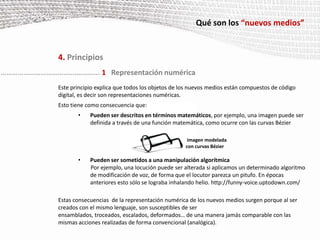 Qué son los “nuevos medios”4. PrincipiosEste principio explica que todos los objetos de los nuevos medios están compuestos de código digital, es decir son representaciones numéricas.Esto tiene como consecuencia que:Pueden ser descritos en términos matemáticos, por ejemplo, una imagen puede ser definida a través de una función matemática, como ocurre con las curvas Bézier