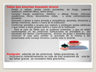 Faltas Que Ameritan Expulsión directa
1.   Portar o utilizar armas (corto punzantes, de fuego, material
     explosivo, material bélico, entre otros).
2.   Cometer fraude académico, falsificar o alterar firmas, informes
     académicos, libros, documentos, notas,         u otras comunicaciones
     escolares
3.   Extorsión o atraco a mano armada a compañeros, docentes, directivos y
     demás miembros, dentro o fuera de la Institución
4.   Conformar pandillas o grupos que realicen o prediquen sectas satánicas
     o que imiten a estos grupos dentro y fuera de la institución
        Para el caso de faltas que se pudieran presentar, y que no estén
     contempladas en las anteriores tipificaciones se procederá a       ser
     estudiada por Rector, Coordinadores, director de grupo y docentes que
     conozcan el caso para señalar la gravedad de la misma y ser
     presentadas ante Consejo Directivo cuando esta lo amerite.




Parágrafo: además de las anteriores faltas gravísimas, la
  incurrencia reiterativamente en más de tres ocasiones de         una de
  las faltas graves se considera falta gravísima.
 