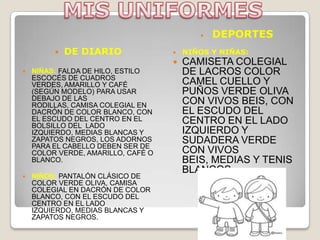    DEPORTES
            DE DIARIO                 NIÑOS Y NIÑAS:
                                       CAMISETA COLEGIAL
   NIÑAS: FALDA DE HILO, ESTILO        DE LACROS COLOR
    ESCOCÉS DE CUADROS
    VERDES, AMARILLO Y CAFÉ             CAMEL CUELLO Y
    (SEGÚN MODELO) PARA USAR            PUÑOS VERDE OLIVA
    DEBAJO DE LAS                       CON VIVOS BEIS, CON
    RODILLAS, CAMISA COLEGIAL EN
    DACRÓN DE COLOR BLANCO, CON         EL ESCUDO DEL
    EL ESCUDO DEL CENTRO EN EL          CENTRO EN EL LADO
    BOLSILLO DEL LADO
    IZQUIERDO, MEDIAS BLANCAS Y         IZQUIERDO Y
    ZAPATOS NEGROS, LOS ADORNOS         SUDADERA VERDE
    PARA EL CABELLO DEBEN SER DE
    COLOR VERDE, AMARILLO, CAFÉ O       CON VIVOS
    BLANCO.                             BEIS, MEDIAS Y TENIS
                                        BLANCOS.
   NIÑOS: PANTALÓN CLÁSICO DE
    COLOR VERDE OLIVA, CAMISA
    COLEGIAL EN DACRÓN DE COLOR
    BLANCO, CON EL ESCUDO DEL
    CENTRO EN EL LADO
    IZQUIERDO, MEDIAS BLANCAS Y
    ZAPATOS NEGROS.
 