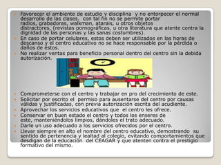  Favorecer el ambiente de estudio y disciplina y no entorpecer el normal
  desarrollo de las clases. con tal fin no se permite portar
  radios, grabadoras, walkman, atarais, u otros objetos
  distractores, (revistas pornográficas, u otra literatura que atente contra la
  dignidad de las personas y las sanas costumbres).
 En caso de portar celulares, estos deben ser utilizados en las horas de
  descanso y el centro educativo no se hace responsable por la pérdida o
  daños de éstos.
 No realizar ventas para beneficio personal dentro del centro sin la debida
  autorización.




   Comprometerse con el centro y trabajar en pro del crecimiento de este.
   Solicitar por escrito el permiso para ausentarse del centro por causas
    válidas y justificadas, con previa autorización escrita del acudiente.
   Aprovechar los servicios educativos que el centro les ofrece.
   Conservar en buen estado el centro y todos los enseres de
    este, manteniéndolos limpios, dándoles el trato adecuado.
   Darle un uso adecuado a los servicios ofrecidos por el centro.
   Llevar siempre en alto el nombre del centro educativo, demostrando su
    sentido de pertenencia y lealtad al colegio, evitando comportamientos que
    desdigan de la educación del CEAGAR y que atenten contra el prestigio
    formativo del mismo.
 