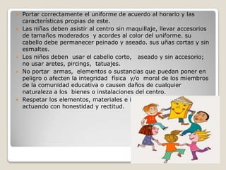    Portar correctamente el uniforme de acuerdo al horario y las
    características propias de este.
   Las niñas deben asistir al centro sin maquillaje, llevar accesorios
    de tamaños moderados y acordes al color del uniforme. su
    cabello debe permanecer peinado y aseado. sus uñas cortas y sin
    esmaltes.
   Los niños deben usar el cabello corto, aseado y sin accesorio;
    no usar aretes, pircings, tatuajes.
   No portar armas, elementos o sustancias que puedan poner en
    peligro o afecten la integridad física y/o moral de los miembros
    de la comunidad educativa o causen daños de cualquier
    naturaleza a los bienes o instalaciones del centro.
   Respetar los elementos, materiales e implementos de los demás
    actuando con honestidad y rectitud.
 