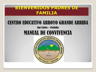 BIENVENIDOS PADRES DE
          FAMILIA

CENTRO EDUCATIVO ARROYO GRANDE ARRIBA
             San Carlos – Córdoba

       MANUAL DE CONVIVENCIA
 