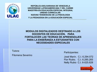 REPÚBLICA BOLIVARIANA DE VENEZUELA
             UNIVERSIDAD LATINOAMERICANA Y DEL CARIBE
             MAESTRÍA EN EDUCACIÓN ESPECIAL INTEGRAL
                        UNIDAD CURRICULAR:
                NUEVAS TENDENCIAS DE LA PSICOLOGIA
             Y LA PEDAGOGIA EN LA EDUCACIÓN ESPECIAL




           MODULOS DIGITALIZADOS DESTINADO A LOS
               DOCENTES DE EDUCACIÓN, PARA
          FORTALECER LAS TEORIAS DE APRENDIZAJES
            PARA LA ENSEÑANZA A ESTUDIANTES CON
                  NECESIDADES ESPECIALES


Tutora:
                                            Participantes:
Filomena Severino
                                            José Marín. C.I. 6.294.072
                                            Flor Rubio. C.I. 6.285.265
                                            Nelly Rubio C.I. 6-025.628

                                                             Continuar
 