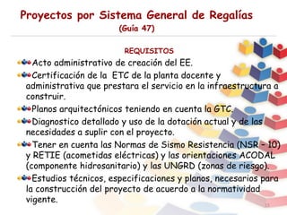 Proyectos por Sistema General de Regalías
(Guía 47)
15
REQUISITOS
Acto administrativo de creación del EE.
Certificación de la ETC de la planta docente y
administrativa que prestara el servicio en la infraestructura a
construir.
Planos arquitectónicos teniendo en cuenta la GTC.
Diagnostico detallado y uso de la dotación actual y de las
necesidades a suplir con el proyecto.
Tener en cuenta las Normas de Sismo Resistencia (NSR – 10)
y RETIE (acometidas eléctricas) y las orientaciones ACODAL
(componente hidrosanitario) y las UNGRD (zonas de riesgo).
Estudios técnicos, especificaciones y planos, necesarios para
la construcción del proyecto de acuerdo a la normatividad
vigente.
 
