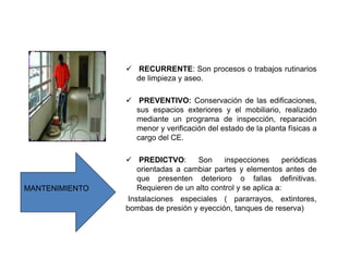 RECURRENTE: Son procesos o trabajos rutinarios
de limpieza y aseo.
 PREVENTIVO: Conservación de las edificaciones,
sus espacios exteriores y el mobiliario, realizado
mediante un programa de inspección, reparación
menor y verificación del estado de la planta físicas a
cargo del CE.
 PREDICTVO: Son inspecciones periódicas
orientadas a cambiar partes y elementos antes de
que presenten deterioro o fallas definitivas.
Requieren de un alto control y se aplica a:
Instalaciones especiales ( pararrayos, extintores,
bombas de presión y eyección, tanques de reserva)
MANTENIMIENTO
 