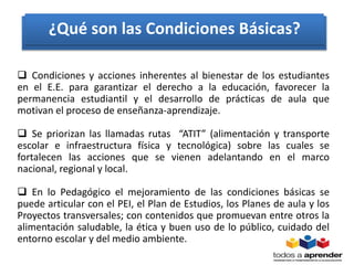  Condiciones y acciones inherentes al bienestar de los estudiantes
en el E.E. para garantizar el derecho a la educación, favorecer la
permanencia estudiantil y el desarrollo de prácticas de aula que
motivan el proceso de enseñanza-aprendizaje.
 Se priorizan las llamadas rutas “ATIT” (alimentación y transporte
escolar e infraestructura física y tecnológica) sobre las cuales se
fortalecen las acciones que se vienen adelantando en el marco
nacional, regional y local.
 En lo Pedagógico el mejoramiento de las condiciones básicas se
puede articular con el PEI, el Plan de Estudios, los Planes de aula y los
Proyectos transversales; con contenidos que promuevan entre otros la
alimentación saludable, la ética y buen uso de lo público, cuidado del
entorno escolar y del medio ambiente.
¿Qué son las Condiciones Básicas?
 