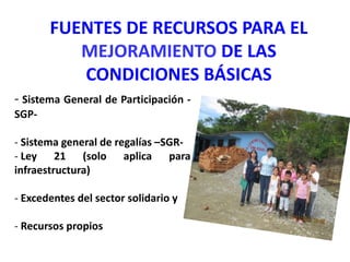 FUENTES DE RECURSOS PARA EL
MEJORAMIENTO DE LAS
CONDICIONES BÁSICAS
- Sistema General de Participación -
SGP-
- Sistema general de regalías –SGR-
- Ley 21 (solo aplica para
infraestructura)
- Excedentes del sector solidario y
- Recursos propios
 