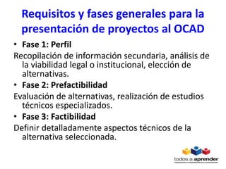 Requisitos y fases generales para la
presentación de proyectos al OCAD
• Fase 1: Perfil
Recopilación de información secundaria, análisis de
la viabilidad legal o institucional, elección de
alternativas.
• Fase 2: Prefactibilidad
Evaluación de alternativas, realización de estudios
técnicos especializados.
• Fase 3: Factibilidad
Definir detalladamente aspectos técnicos de la
alternativa seleccionada.
 