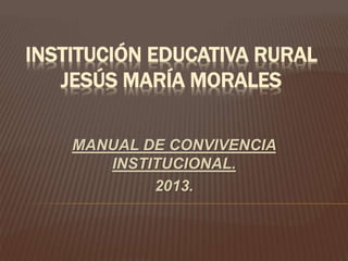 INSTITUCIÓN EDUCATIVA RURAL 
JESÚS MARÍA MORALES 
MANUAL DE CONVIVENCIA 
INSTITUCIONAL. 
2013. 
 