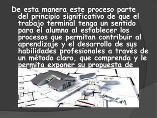 De esta manera este proceso parte
del principio significativo de que el
trabajo terminal tenga un sentido
para el alumno al establecer los
procesos que permitan contribuir al
aprendizaje y el desarrollo de sus
habilidades profesionales a través de
un método claro, que comprenda y le
permita exponer su propuesta de
tesis.
 