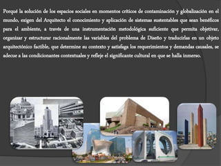 Porqué la solución de los espacios sociales en momentos críticos de contaminación y globalización en el
mundo, exigen del Arquitecto el conocimiento y aplicación de sistemas sustentables que sean benéficos
para el ambiente, a través de una instrumentación metodológica suficiente que permita objetivar,
organizar y estructurar racionalmente las variables del problema de Diseño y traducirlas en un objeto
arquitectónico factible, que determine su contexto y satisfaga los requerimientos y demandas causales, se
adecue a las condicionantes contextuales y refleje el significante cultural en que se halla inmerso.
 