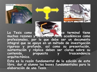 La Tesis como trabajo académico terminal tiene
muchas razones y beneficios tanto académicos como
profesionales, por lo que debe ser un documento
integral que se apoye en un método de investigación
riguroso y profundo, así como su presentación,
sustentación y réplica deben ser claras sobre su
contenido, propuesta y trascendencia
arquitectónica.
Esta es la razón fundamental de la edición de este
libro, dar al alumno las bases fundamentales para la
elaboración de una Tesis.
 