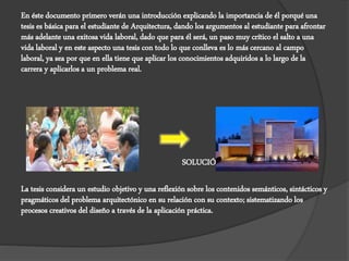 En éste documento primero verán una introducción explicando la importancia de él porqué una
tesis es básica para el estudiante de Arquitectura, dando los argumentos al estudiante para afrontar
más adelante una exitosa vida laboral, dado que para él será, un paso muy crítico el salto a una
vida laboral y en este aspecto una tesis con todo lo que conlleva es lo más cercano al campo
laboral, ya sea por que en ella tiene que aplicar los conocimientos adquiridos a lo largo de la
carrera y aplicarlos a un problema real.
DEMANDA SOLUCIÓN
La tesis considera un estudio objetivo y una reflexión sobre los contenidos semánticos, sintácticos y
pragmáticos del problema arquitectónico en su relación con su contexto; sistematizando los
procesos creativos del diseño a través de la aplicación práctica.
 