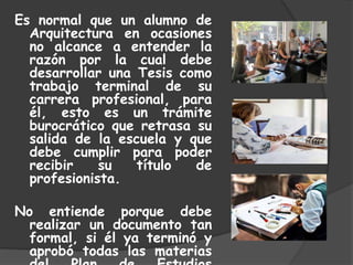 Es normal que un alumno de
Arquitectura en ocasiones
no alcance a entender la
razón por la cual debe
desarrollar una Tesis como
trabajo terminal de su
carrera profesional, para
él, esto es un trámite
burocrático que retrasa su
salida de la escuela y que
debe cumplir para poder
recibir su título de
profesionista.
No entiende porque debe
realizar un documento tan
formal, si él ya terminó y
aprobó todas las materias
 
