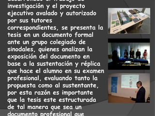 desarrollado el trabajo de
investigación y el proyecto
ejecutivo avalado y autorizado
por sus tutores
correspondientes, se presenta la
tesis en un documento formal
ante un grupo colegiado de
sinodales, quienes analizan la
exposición del documento en
base a la sustentación y réplica
que hace el alumno en su examen
profesional, evaluando tanto la
propuesta como al sustentante,
por esta razón es importante
que la tesis este estructurada
de tal manera que sea un
 