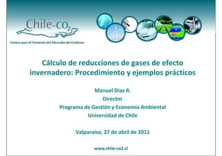 Cálculo de reducciones de gases de efecto
invernadero: Procedimiento y ejemplos prácticos

                     Manuel Díaz R.
                        Director
        Programa de Gestión y Economía Ambiental
                  Universidad de Chile

              Valparaíso, 27 de abril de 2011
 