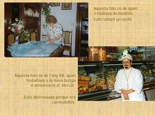 Aquesta foto és de quan
                                    treballava de modista.
                                    Estic tallant un vestit.




Aquesta foto és de l’any 88, quan
      treballava a la meva botiga
        d’alimentació al Mercat.

    Estic disfressada perquè era
                    carnestoltes.
 
