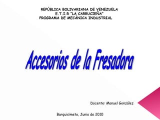 REPÚBLICA BOLIVARIANA DE VENEZUELA E.T.I.R “LA CARRUCIEÑA” PROGRAMA DE MECÁNICA INDUSTRIAL Docente: Manuel González Barquisimeto, Junio de 2010 Accesorios de la Fresadora 