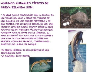 ALGUNOS ANIMALES TÍPICOS DE
NUEVA ZELANDA SON:

 EL KIWI (NO LO CONFUNDÁIS CON LA FRUTA): ES
UN PÁJARO SIN ALAS Y CIEGO D...