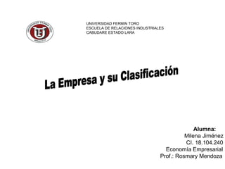 La Empresa y su Clasificación UNIVERSIDAD FERMIN TORO ESCUELA DE RELACIONES INDUSTRIALES CABUDARE ESTADO LARA Alumna: Milena Jiménez CI. 18.104.240 Economía Empresarial Prof.: Rosmary Mendoza