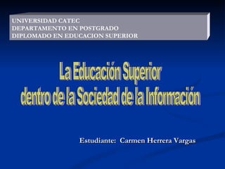 Estudiante:  Carmen Herrera Vargas UNIVERSIDAD CATEC DEPARTAMENTO EN POSTGRADO DIPLOMADO EN EDUCACION SUPERIOR La Educación Superior  dentro de la Sociedad de la Información  