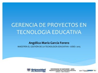 GERENCIA DE PROYECTOS EN
TECNOLOGIA EDUCATIVA
Angélica María García Forero
MAESTRÍA EL GESTIÓN DE LA TECNOLOGÍA EDUCATIVA –UDES- 2015
UNIVERSIDAD DE SANTANDER -UDES-
Maestría en Gestión de la Informática Educativa
Cohorte I – 2015 Trimestre I
 