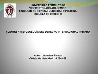 UNIVERSIDAD FERMIN TORO
VICERECTORADO ACADEMICO
FACULTAD DE CIENCIAS JURIDICAS Y POLITICA
ESCUELA DE DERECHO
FUENTES Y METODOLOGÍA DEL DERECHO INTERNACIONAL PRIVADO
Autor: Jhonatan Ramos
Cedula de Identidad: 16.794.868
 