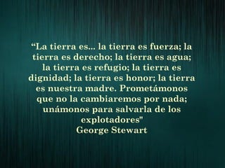 “La tierra es... la tierra es fuerza; la
tierra es derecho; la tierra es agua;
la tierra es refugio; la tierra es
dignidad; la tierra es honor; la tierra
es nuestra madre. Prometámonos
que no la cambiaremos por nada;
unámonos para salvarla de los
explotadores"
George Stewart
 