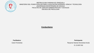REPÚBLICA BOLIVARIANA DE VENEZUELA
MINISTERIO DEL PODER POPULAR PARA LA EDUCACIÓN SUPERIOR, CIENCIA Y TECNOLOGÍA
UNIVERSIDAD BICENTENARIA DE ARAGUA
FACULTAD DE CIENCIAS ADMINISTRATIVAS Y SOCIALES
ESCUELA DE PSICOLOGÍA
Conductismo
Participante:
Raulymar Desiree Hernández Arzola
CI: 23.567.532
Facilitadora:
Caren Fernández
 
