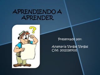APRENDIENDO A
APRENDER

Presentado por:

Anamaría Vargas Vargas
Cód. 20121187031

 