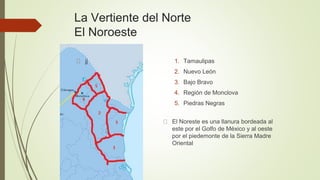La Vertiente del Norte
El Noroeste
1. Tamaulipas
2. Nuevo León
3. Bajo Bravo
4. Región de Monclova
5. Piedras Negras
jj
El Noreste es una llanura bordeada al
este por el Golfo de México y al oeste
por el piedemonte de la Sierra Madre
Oriental
 