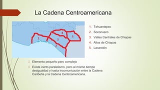 La Cadena Centroamericana
Elemento pequeño pero complejo
Existe cierto paralelismo, pero al mismo tiempo
desigualdad y hasta incomunicación entre la Cadena
Caribeña y la Cadena Centroamericana.
1. Tehuantepec
2. Soconusco
3. Valles Centrales de Chiapas
4. Altos de Chiapas
5. Lacandón
 