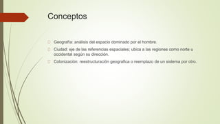 Conceptos
Geografía: análisis del espacio dominado por el hombre.
Ciudad: eje de las referencias espaciales; ubica a las regiones como norte u
occidental según su dirección.
Colonización: reestructuración geografica o reemplazo de un sistema por otro.
 