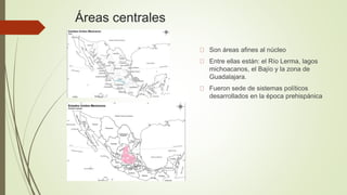 Áreas centrales
Son áreas afines al núcleo
Entre ellas están: el Río Lerma, lagos
michoacanos, el Bajío y la zona de
Guadalajara.
Fueron sede de sistemas políticos
desarrollados en la época prehispánica
 