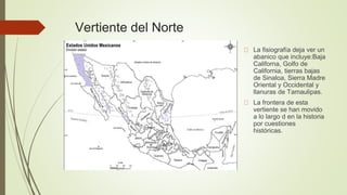 Vertiente del Norte
La fisiografía deja ver un
abanico que incluye:Baja
Californa, Golfo de
California, tierras bajas
de Sinaloa, Sierra Madre
Oriental y Occidental y
llanuras de Tamaulipas.
La frontera de esta
vertiente se han movido
a lo largo d en la historia
por cuestiones
históricas.
 