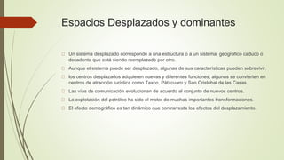 Espacios Desplazados y dominantes
Un sistema desplazado corresponde a una estructura o a un sistema geográfico caduco o
decadente que está siendo reemplazado por otro.
Aunque el sistema puede ser desplazado, algunas de sus características pueden sobrevivir.
los centros desplazados adquieren nuevas y diferentes funciones; algunos se convierten en
centros de atracción turística como Taxco, Pátzcuaro y San Cristóbal de las Casas.
Las vías de comunicación evolucionan de acuerdo al conjunto de nuevos centros.
La explotación del petróleo ha sido el motor de muchas importantes transformaciones.
El efecto demográfico es tan dinámico que contrarresta los efectos del desplazamiento.
 
